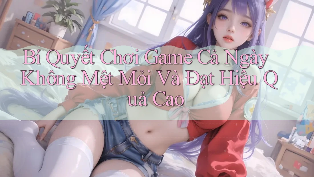 Bí Quyết Chơi Game Cả Ngày Không Mệt Mỏi Và Đạt Hiệu Quả Cao