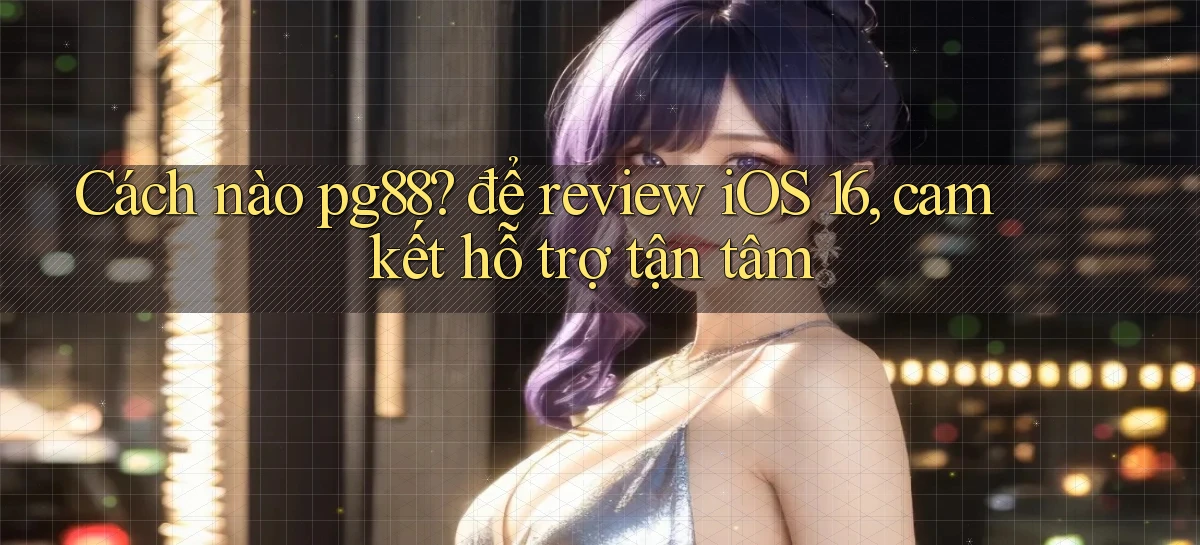 Cách nào pg88 để review iOS 16, cam kết hỗ trợ tận tâm