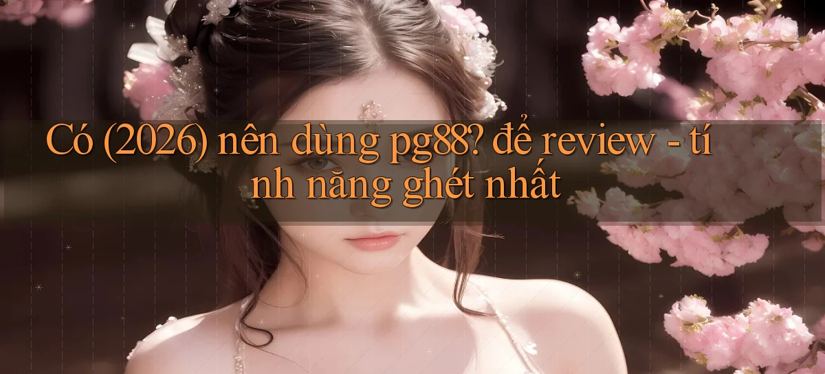 Có (2026) nên dùng pg88 để review   tính năng ghét nhất
