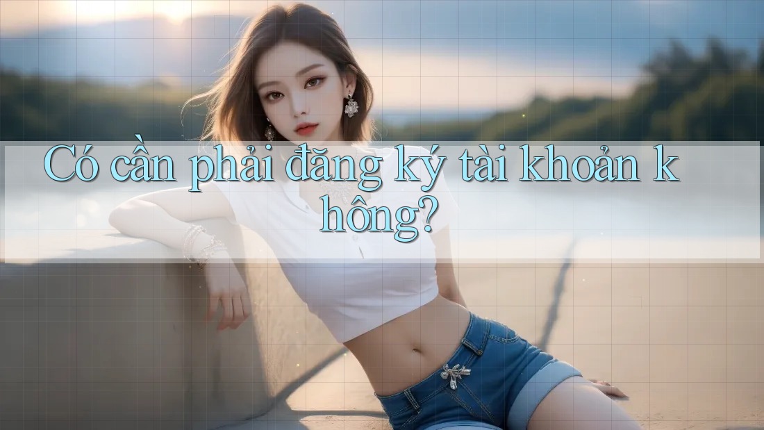 Có cần phải đăng ký tài khoản không? Có cần phải đăng ký tài khoản không?