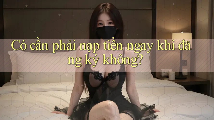 Có cần phải nạp tiền ngay khi đăng ký không? Có cần phải nạp tiền ngay khi đăng ký không?