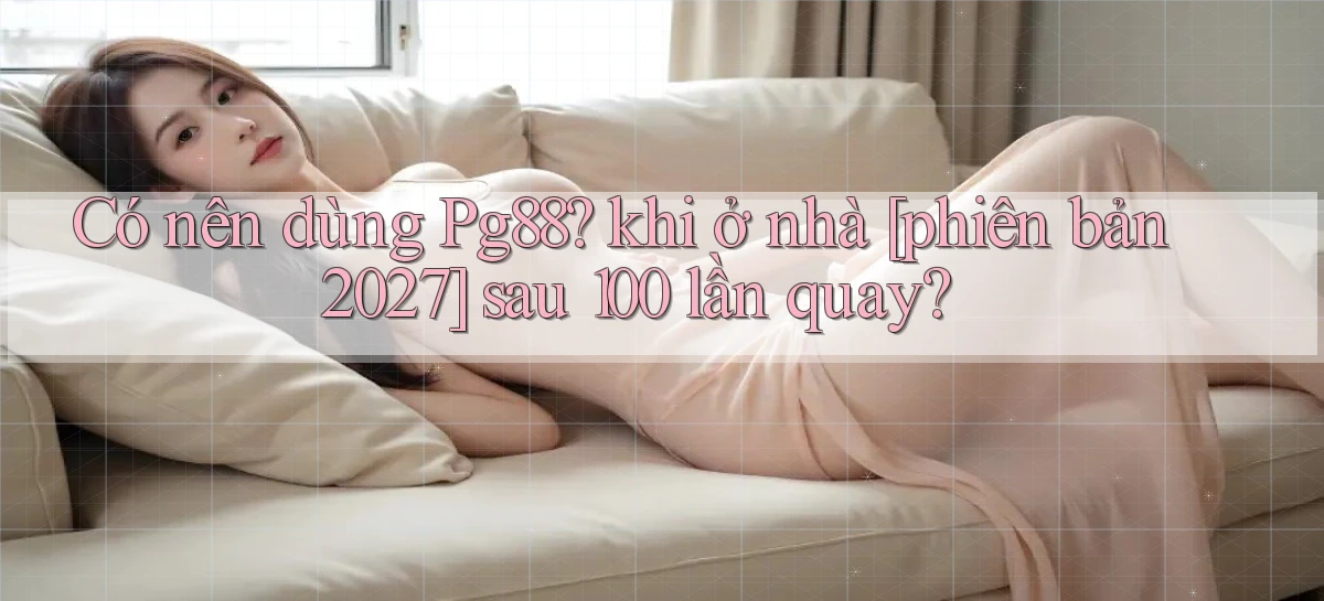 Có nên dùng Pg88 khi ở nhà [phiên bản 2027] sau 100 lần quay