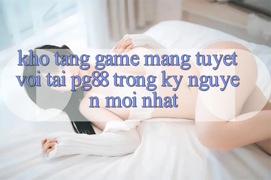 Kho tàng game mạng tuyệt vời tại pg88 trong kỷ nguyên mới nhất Kho tàng game mạng tuyệt vời tại pg88 trong kỷ nguyên mới nhất
