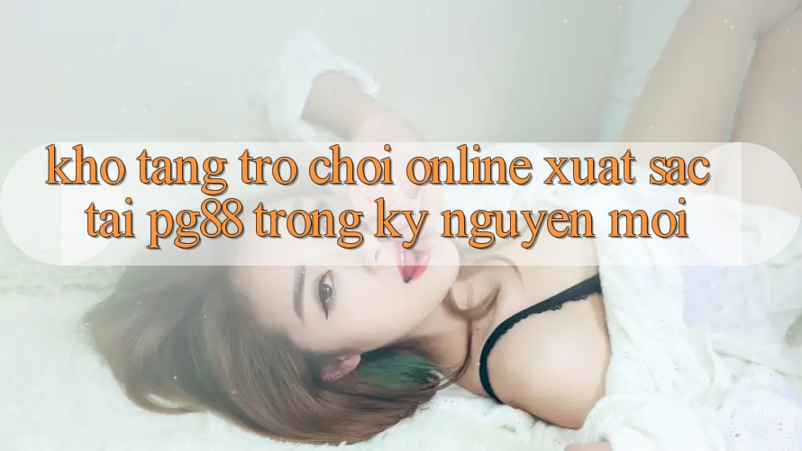 Kho tàng trò chơi online xuất sắc tại pg88 trong kỷ nguyên mới Kho tàng trò chơi online xuất sắc tại pg88 trong kỷ nguyên mới
