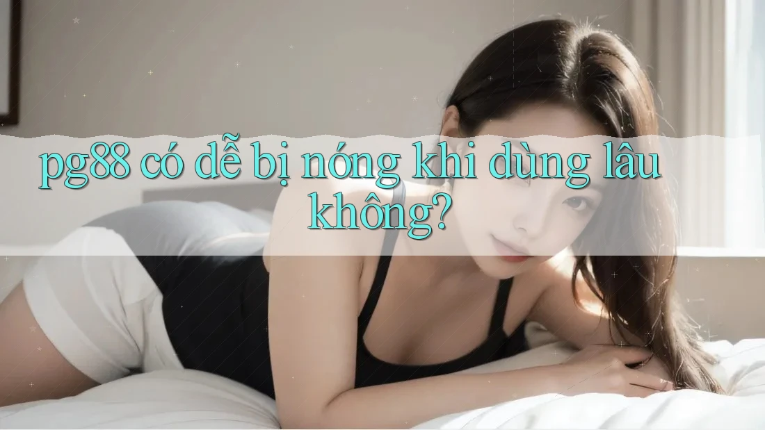 pg88 có dễ bị nóng khi dùng lâu không? pg88 có dễ bị nóng khi dùng lâu không?