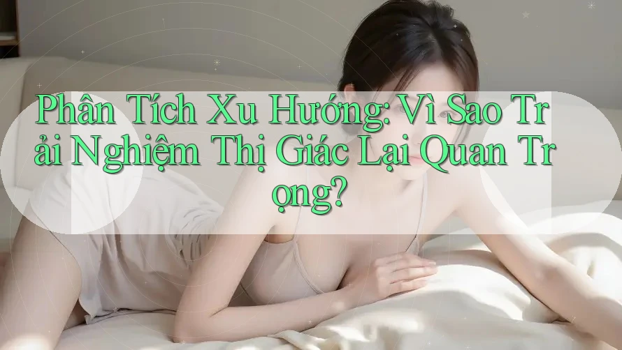 Phân Tích Xu Hướng: Vì Sao Trải Nghiệm Thị Giác Lại Quan Trọng?