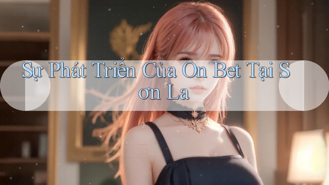 Sự Phát Triển Của On Bet Tại Sơn La Sự Phát Triển Của On Bet Tại Sơn La