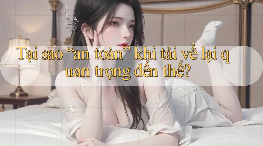 Tại sao “an toàn” khi tải về lại quan trọng đến thế? Tại sao “an toàn” khi tải về lại quan trọng đến thế?