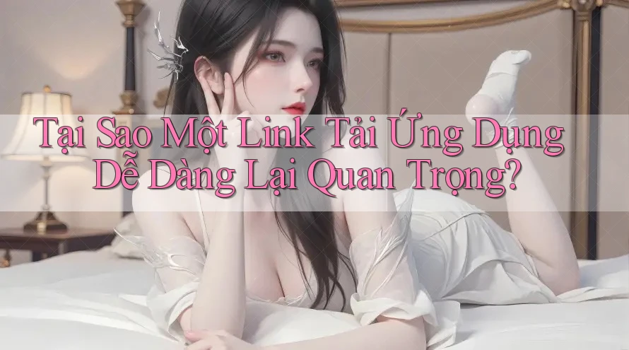 Tại Sao Một Link Tải Ứng Dụng Dễ Dàng Lại Quan Trọng?