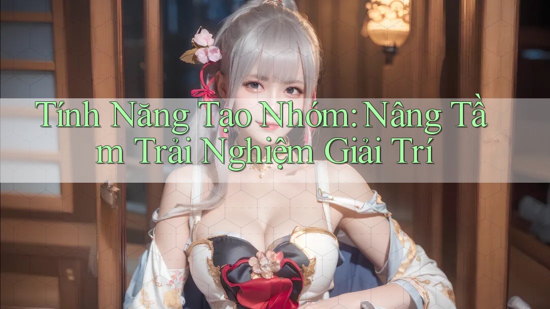 Tính Năng Tạo Nhóm – Nâng Tầm Trải Nghiệm Giải Trí Tính Năng Tạo Nhóm – Nâng Tầm Trải Nghiệm Giải Trí