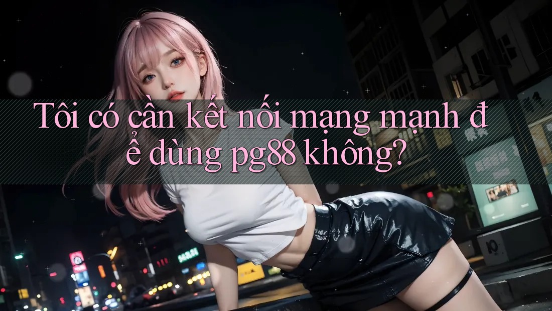 Tôi có cần kết nối mạng mạnh để dùng pg88 không? Tôi có cần kết nối mạng mạnh để dùng pg88 không?