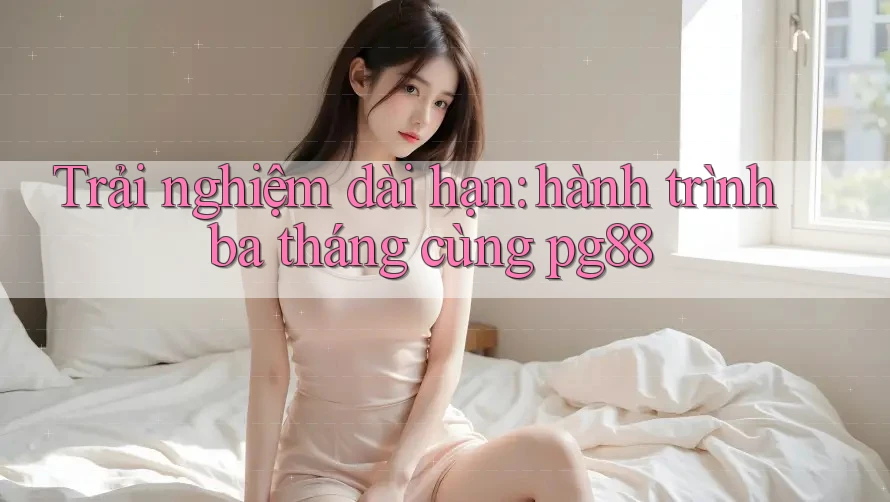 Trải nghiệm dài hạn: hành trình ba tháng cùng pg88