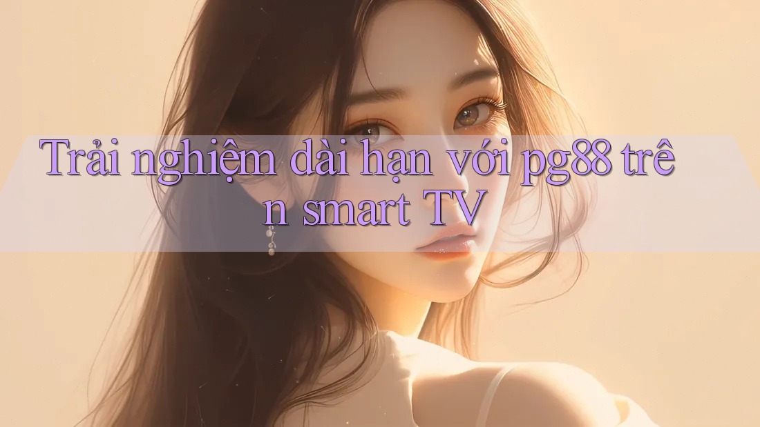 Trải nghiệm dài hạn với pg88 trên smart TV Trải nghiệm dài hạn với pg88 trên smart TV