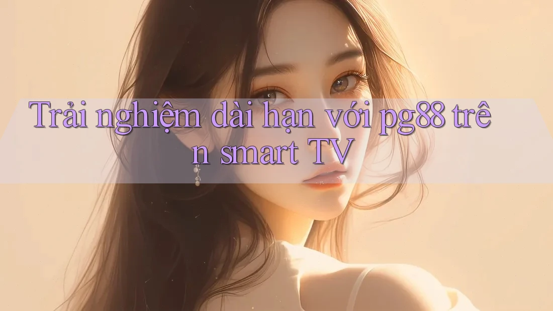 Trải nghiệm dài hạn với pg88 trên smart TV Trải nghiệm dài hạn với pg88 trên smart TV