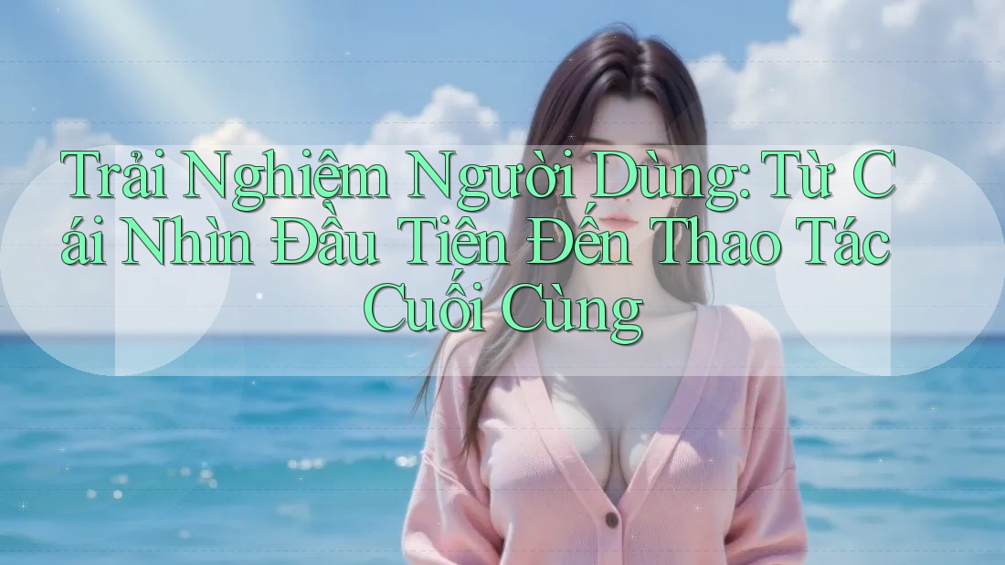 Trải Nghiệm Người Dùng: Từ Cái Nhìn Đầu Tiên Đến Thao Tác Cuối Cùng
