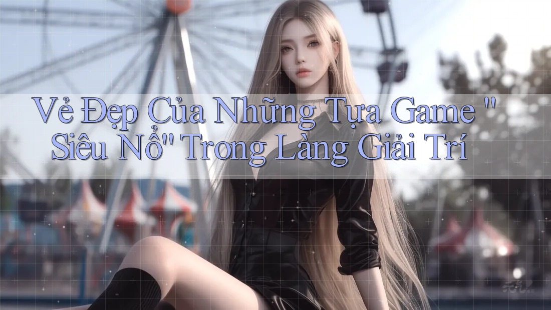 Vẻ Đẹp Của Những Tựa Game “Siêu Nổ” Trong Làng Giải Trí Vẻ Đẹp Của Những Tựa Game “Siêu Nổ” Trong Làng Giải Trí